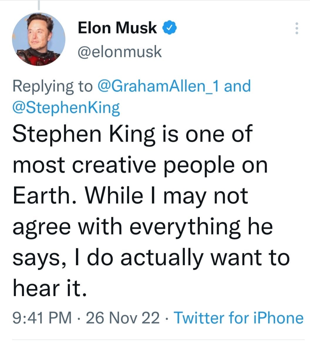 May be a Twitter screenshot of 1 person and text that says 'Elon Musk @elonmusk Replying to @GrahamAllen_1 and @StephenKing Stephen King is one of most creative people on Earth. While I may not agree with everything he says, I do actually want to hear it. 9:41 PM. PM 26 Nov 22 Twitter for iPhone'