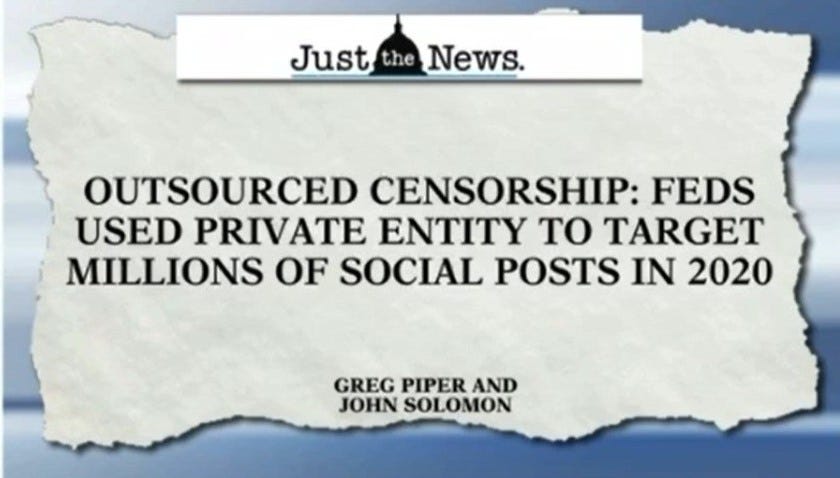 May be an image of text that says 'Just the News. OUTSOURCED CENSORSHIP: FEDS USED PRIVATE ENTITY TO TARGET MILLIONS OF SOCIAL POSTS IN 2020 GREG PIPER AND JOHN SOLOMON'