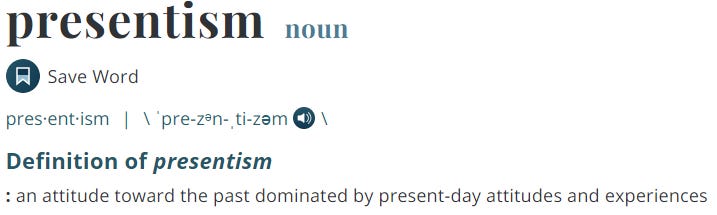 presentism 
noun 
Save Word 
I \ 'pre-zen-.ti-zem \ 
Definition of presentism 
: an attitude toward the past dominated by present-day attitudes and experiences 