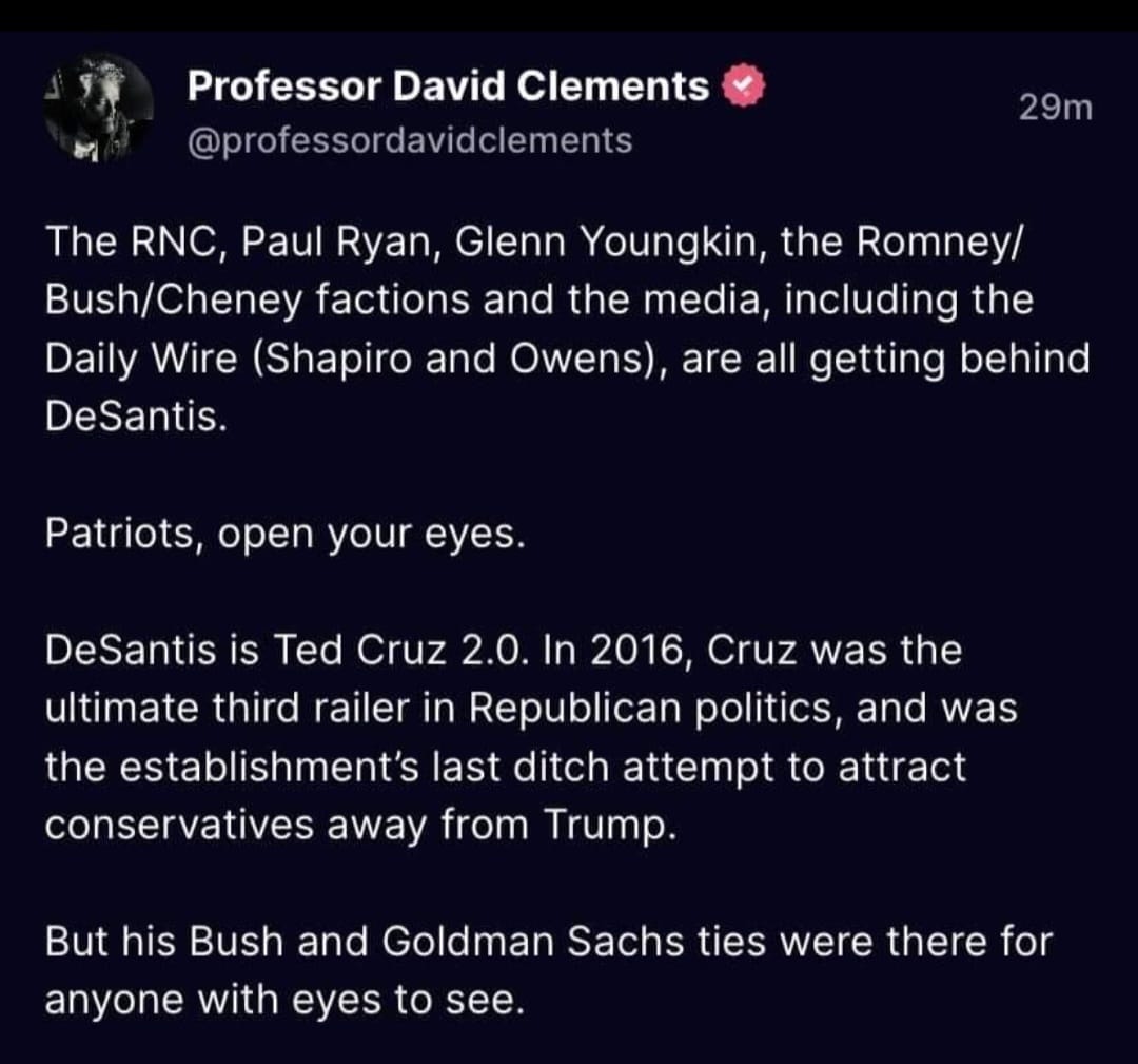 May be a Twitter screenshot of text that says 'Professor David Clements @professordavidclements 29m The RNC, Paul Ryan, Glenn Youngkin, the Romney/ /Cheney factions and the media, including the Daily Wire Shapiro and Owens), are all getting behind DeSantis. Patriots, open your eyes. DeSantis is Ted Cruz 2.0. In 2016, Cruz was the ultimate third railer in Republican politics, and was the establishment's last ditch attempt to attract conservatives away from Trump. But his Bush and Goldman Sachs ties were there for anyone with eyes to see.'