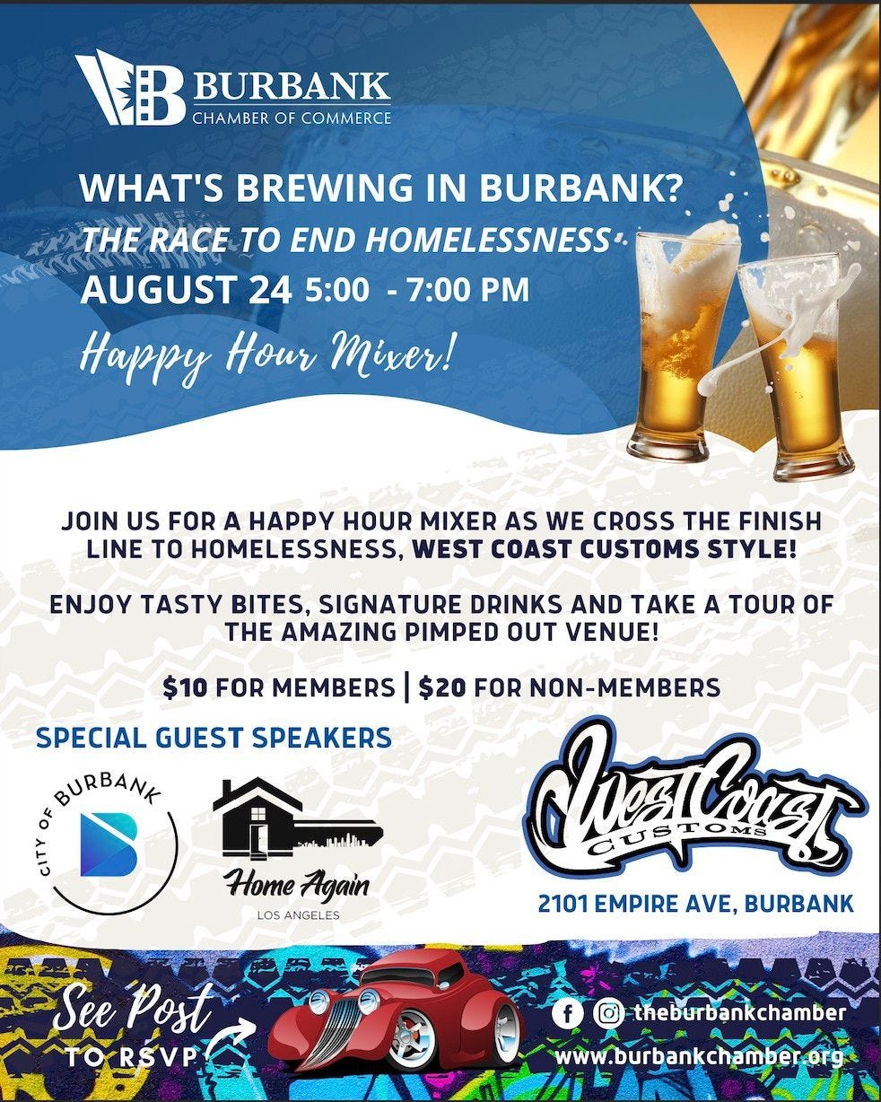 May be an image of text that says 'BURBANK CHAMBER OF COMMERCE WHAT'S BREWING IN BURBANK? THE RACE To END HOMELESSNESS AUGUST 24 5:00 7:00 PM Happy Hour Mixer! JOIN US FOR A HAPPY HOUR MIXER AS WE CROSS THE FINISH LINE TO HOMELESSNESS, WEST COAST CUSTOMS STYLE! ENJOY TASTY BITES, SIGNATURE DRINKS AND TAKE A TOUR OF THE AMAZING PIMPED OUT VENUE! $10 FOR MEMBERS SPECIAL GUEST SPEAKERS BURBANK ኢዚለው Home Again LOS ANGELES $20 FOR NON-MEMBERS IvπOEL 2101 EMPIRE AVE, BURBANK See Post TORSVP f theburbankchamber www.burbankchamber.org'