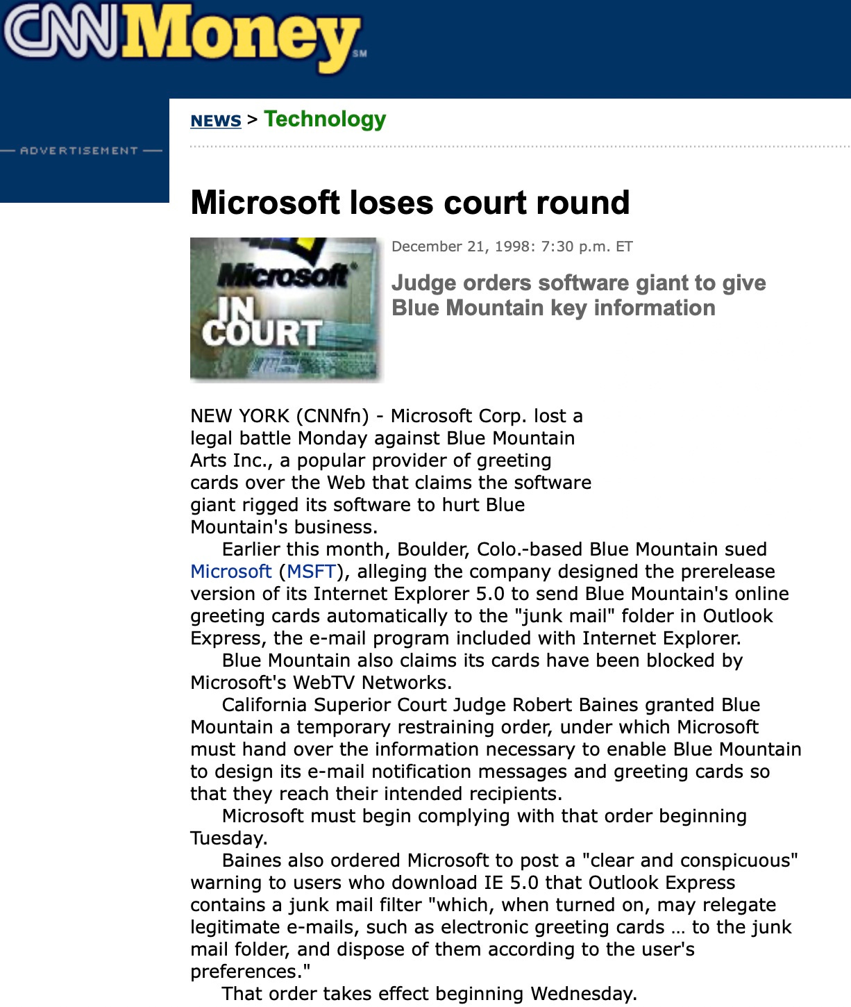 Microsoft loses court round Microsoft' cOURT December 21, 1998: 7:30 p.m. ET Judge orders software giant to give Blue Mountain key information NEW YORK (CNNfn) - Microsoft Corp. lost a legal battle Monday against Blue Mountain Arts Inc., a popular provider of greeting cards over the Web that claims the software giant rigged its software to hurt Blue Mountain's business. Earlier this month, Boulder, Colo.-based Blue Mountain sued Microsoft (MSFT), alleging the company designed the prerelease version of its Internet Explorer 5.0 to send Blue Mountain's online greeting cards automatically to the "junk mail" folder in Outlook Express, the e-mail program included with Internet Explorer. Blue Mountain also claims its cards have been blocked by Microsoft's WebTV Networks. California Superior Court Judge Robert Bains granted Blue Mountain a temporary restraining order, under which Microsoft must hand over the information necessary to enable Blue Mountain to design its e-mail notification messages and greeting cards so that they reach their intended recipients. Microsoft must begin complying with that order beginning Tuesday. Baines also ordered Microsoft to post a "clear and conspicuous" warning to users who download IE 5.0 that Outlook Express contains a junk mail filter "which, when turned on, may relegate legitimate e-mails, such as electronic greeting cards ... to the junk mail folder, and dispose of them according to the user's preferences. That order takes effect beginning Wednesday.