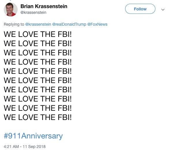 Brian Krassenstein Follow @krassenstein Replying to @krassenstein@realDonaldTrump @FoxNews WE LOVE THE FBI! WE LOVE THE FBI! WE LOVE THE FBI! WE LOVE THE FBI! WE LOVE THE FBI! WE LOVE THE FBI! WE LOVE THE FBI! WE LOVE THE FBI! WE LOVE THE FBI! WE LOVE THE FBI! #911 Anniversary 4:21 AM -11 Sep 2018 Text Font Line
