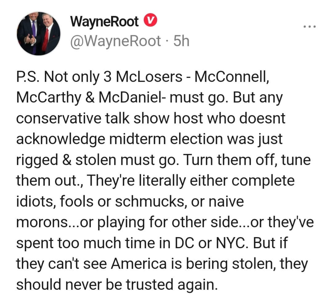 May be a Twitter screenshot of 2 people and text that says 'WayneRoot @WayneRoot 5h P.S. Not only 3 McLosers McConnell, McCarthy & McDaniel- must go. But any conservative talk show host who doesnt acknowledge midterm election was just rigged & stolen must go. Turn them off, tune them out., They're literally either complete idiots, fools or schmucks, or naive morons...or playing for other side...or they've spent too much time in DC or NYC. But if they can't see America is bering stolen, they should never be trusted again.'