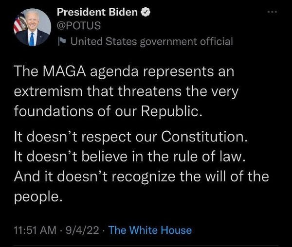 May be a Twitter screenshot of 1 person and text that says 'President Biden @POTUS Untedvn The MAGA agenda represents an extremism that threatens the very foundations of our Republic. It doesn' respect our Constitution. It doesn't believe in the rule of law. And it doesn't recognize the will of the people. 11:51AM 9/4/22 The White House'