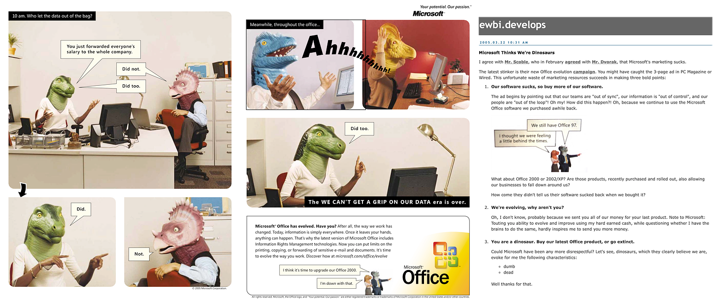 On the left is an advertisement featuring people talking about work with Dinosaur heads. The copy reads "Microsoft® Office has evolved. Have vou? After all. the wav we work has changed. Today, information is simply everywhere. Once it leaves your hands, anything can happen. That's why the latest version of Microsoft Office includes Information Rights Management technologies. Now you can put limits on the printing, copying, or forwarding of sensitive e-mail and documents. It's time to evolve the way you work. Discover how at microsoft.com/office/evolve I think it's time to upqrade our Office 2000. I'm down with that". To the right is a blog post critical of the ads, reading: Microsoft Thinks We're Dinosaurs I agree with Mr. Scoble, who in February agreed with Mr. Dvorak, that Microsoft's marketing sucks. The latest stinker is their new Office evolution campaign. You might have caught the 3-page ad in PC Magazine or Wired. This unfortunate waste of marketing resources succeeds in making three bold points: 1. Our software sucks, so buy more of our software. The ad begins by pointing out that our teams are "out of sync", our information is "out of control", and our people are "out of the loop"! Oh my! How did this happen?! Oh, because we continue to use the Microsoft Office software we purchased awhile back. We still have Office 97. I thought we were feeling a little behind the times. What about Office 2000 or 2002/XP? Are those products, recently purchased and rolled out, also allowing our businesses to fall down around us? How come they didn't tell us their software sucked back when we bought it? 2. We're evolving, why aren't you? Oh, I don't know, probably because we sent you all of our money for your last product. Note to Microsoft: Touting you ability to evolve and improve using my hard earned cash, while questioning whether I have the brains to do the same, hardly inspires me to send you more money. 3. You are a dinosaur. Buy our latest Office product, or go extinct. Could Microsoft have been any more disrespectful? Let's see, dinosaurs, which they clearly believe we are, evoke for me the following characteristics: o dumb o dead Well thanks for that.