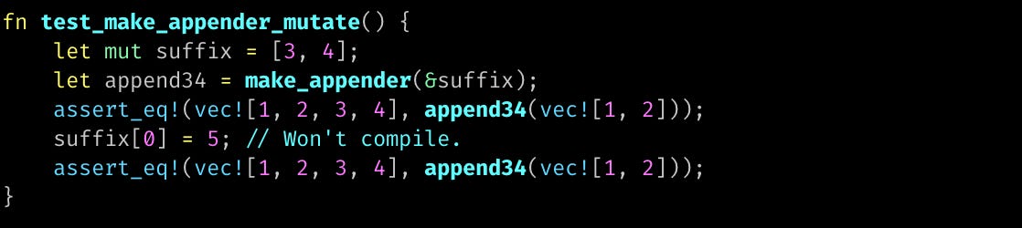 fn test_make_appender_mutate() {     let mut suffix = [3, 4];     let append34 = make_appender(&suffix);     assert_eq!(vec![1, 2, 3, 4], append34(vec![1, 2]));     suffix[0] = 5; // Won't compile.     assert_eq!(vec![1, 2, 3, 4], append34(vec![1, 2])); }