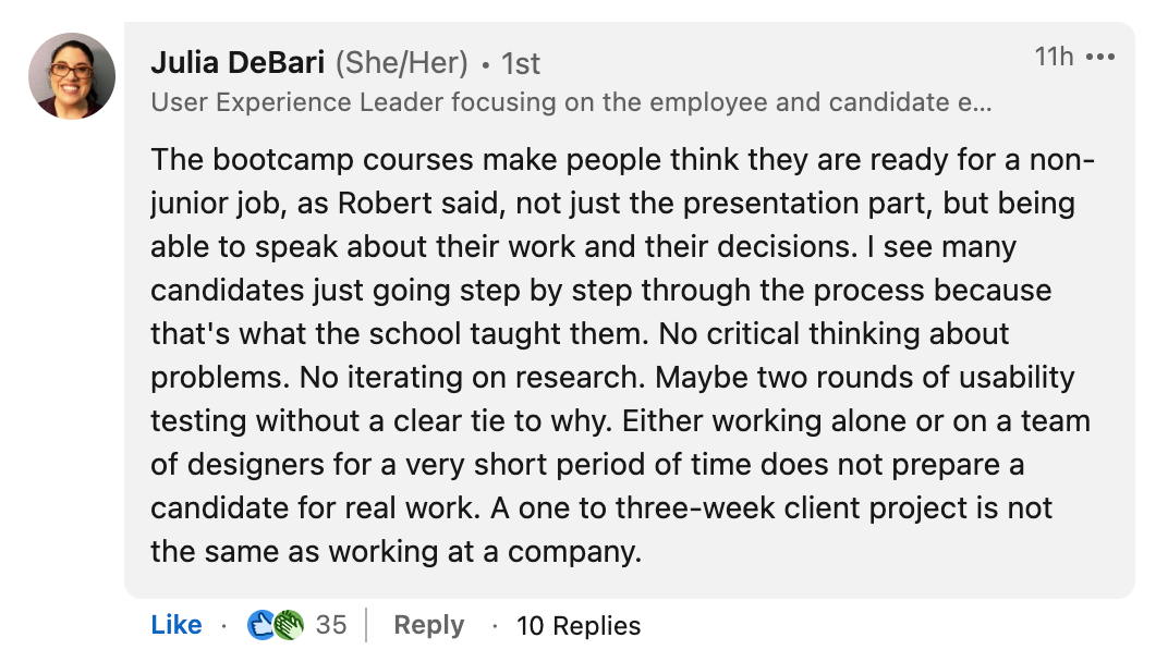 Image is a screenshot of a LinkedIn post with the text "The bootcamp courses make people think they are ready for a non-junior job, as Robert said, not just the presentation part, but being able to speak about their work and their decisions. I see many candidates just going step by step through the process because that's what the school taught them. No critical thinking about problems. No iterating on research. Maybe two rounds of usability testing without a clear tie to why. Either working alone or on a team of designers for a very short period of time does not prepare a candidate for real work. A one to three-week client project is not the same as working at a company."
