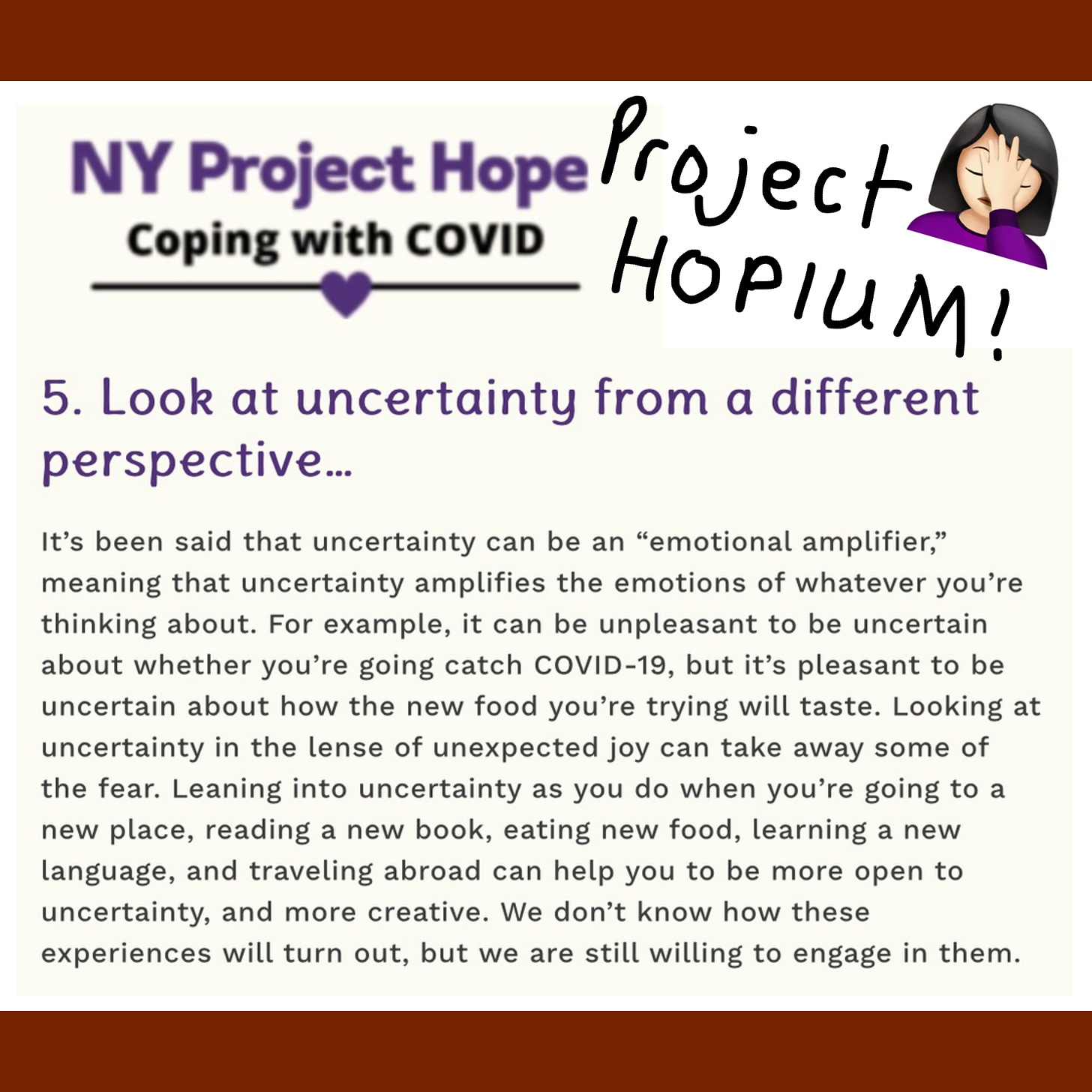 The image is from the NY Project Hope web site and written in marker are the words Project Hopium! with a facepalm emoji. Text on image reads NY Project Hope Coping with COVID 5. Look at uncertainty from a different perspective… It’s been said that uncertainty can be an “emotional amplifier,” meaning that uncertainty amplifies the emotions of whatever you’re thinking about. For example, it can be unpleasant to be uncertain about whether you’re going catch COVID-19, but it’s pleasant to be uncertain about how the new food you’re trying will taste. Looking at uncertainty in the lense of unexpected joy can take away some of the fear. Leaning into uncertainty as you do when you’re going to a new place, reading a new book, eating new food, learning a new language, and traveling abroad can help you to be more open to uncertainty, and more creative. We don’t know how these experiences will turn out, but we are still willing to engage in them.