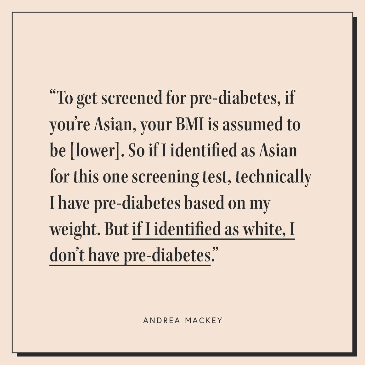 To get screen for pre-diabetes, if you're Asian, your BMI is assumed to be lower. So if I identified as Asian for this one screening test, technically I have pre-diabetes based on my weight. But if I identified as white, I don't have pre-diabetes."