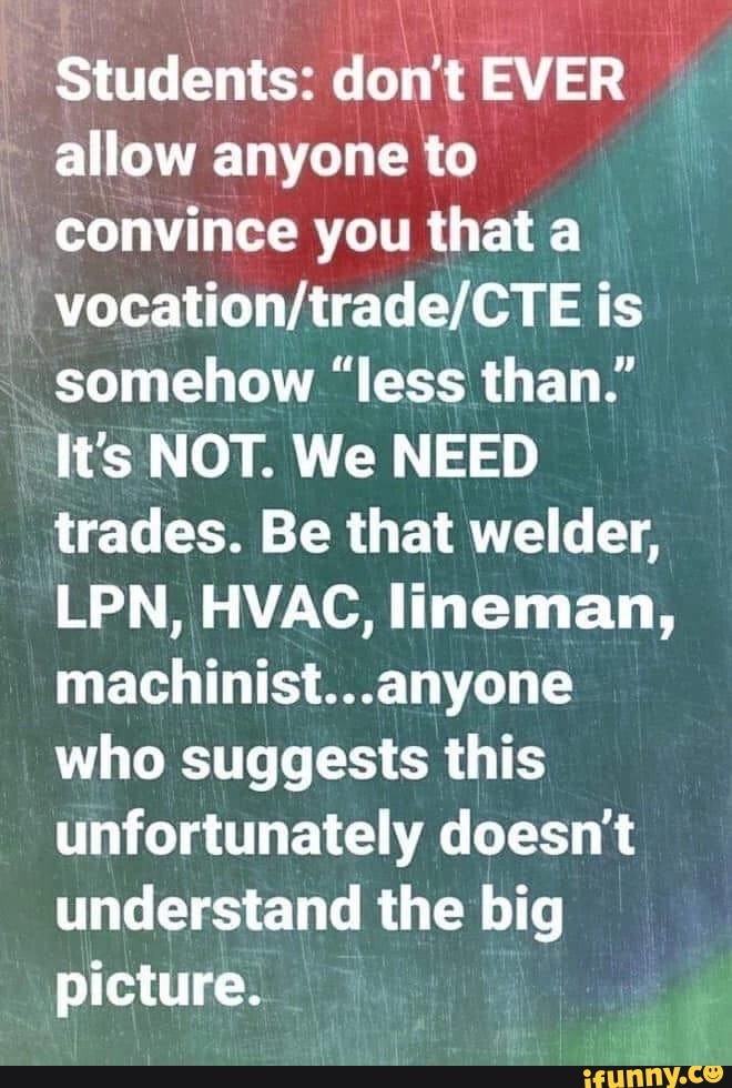 Students: don't EVER
allow anyone to
convince you that a
vocation/trade/CTE is
somehow "less than."
It's NOT. We NEED
trades. Be that welder,
LPN, HVAC, lineman,
machinist...anyone
who suggests this
unfortunately doesn't
understand the big
picture.