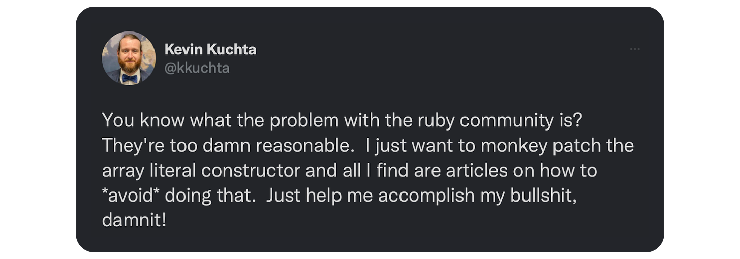 You know what the problem with the ruby community is?  They're too damn reasonable.  I just want to monkey patch the array literal constructor and all I find are articles on how to *avoid* doing that.  Just help me accomplish my bullshit, damnit!