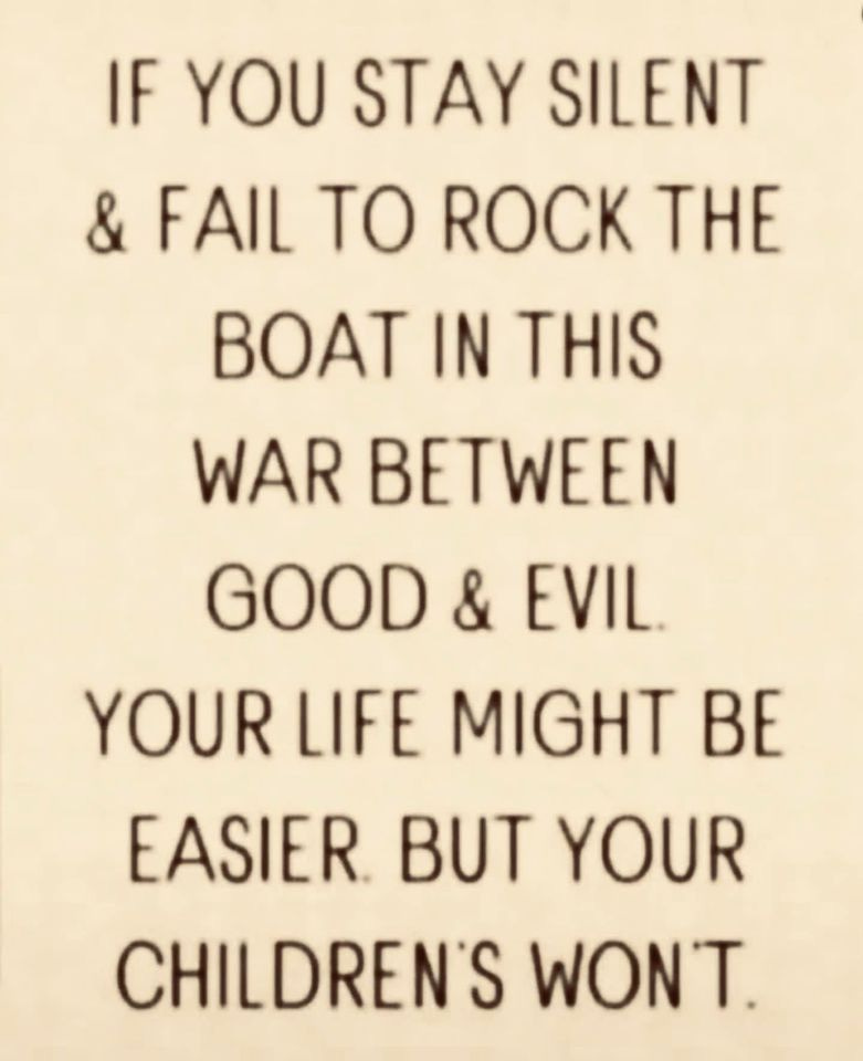 May be an image of text that says 'IF YOU STAY SILENT & FAIL TO ROCK THE BOAT IN THIS WAR BETWEEN GOOD & EVIL. YOUR LIFE MIGHT BE EASIER BUT YOUR CHILDREN'S WON'T.'