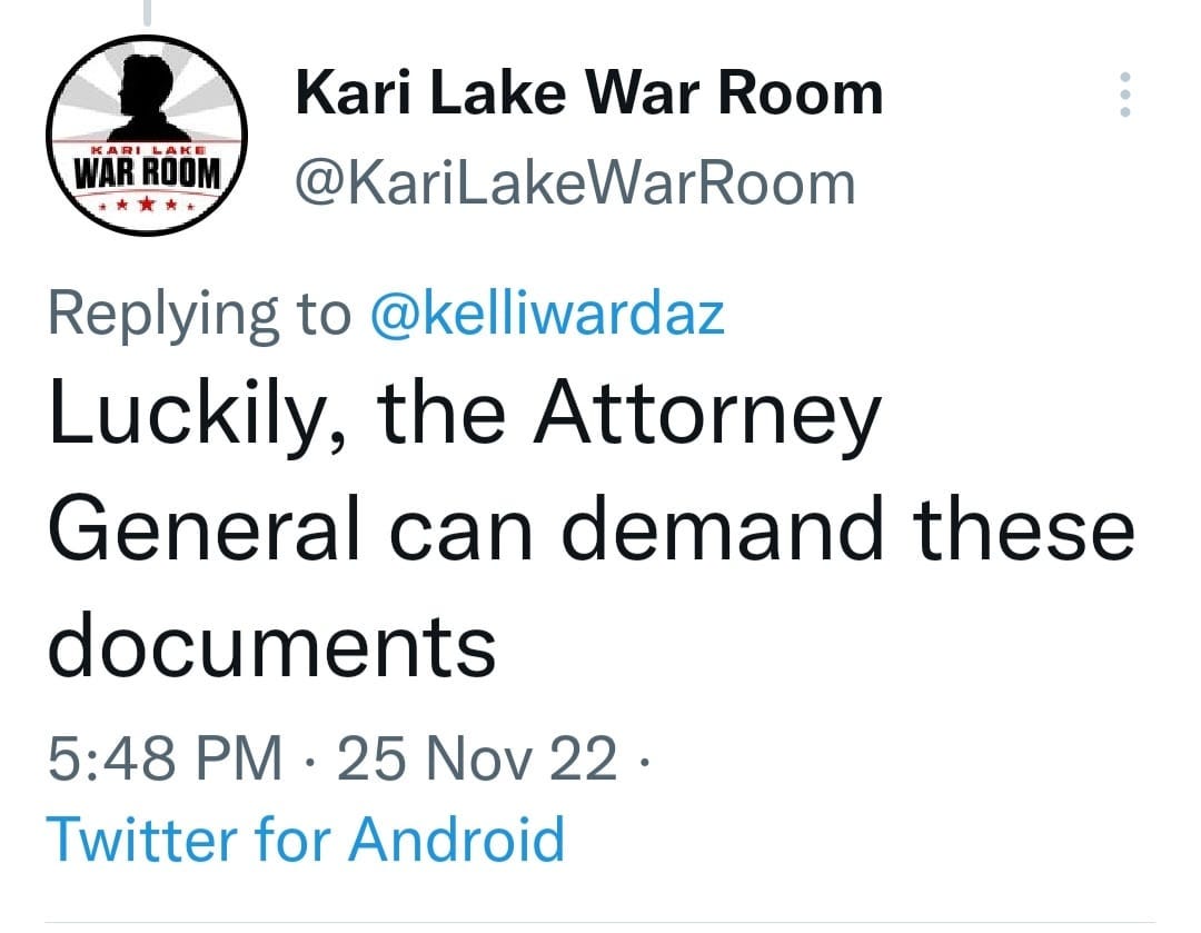 May be a Twitter screenshot of text that says 'WAR ROOM Kari Lake War Room @KariLakeWarRoom Replying to @kelliwardaz Luckily, the Attorney General can demand these documents 5:48 PM 25 Nov 22. Twitter for Android'