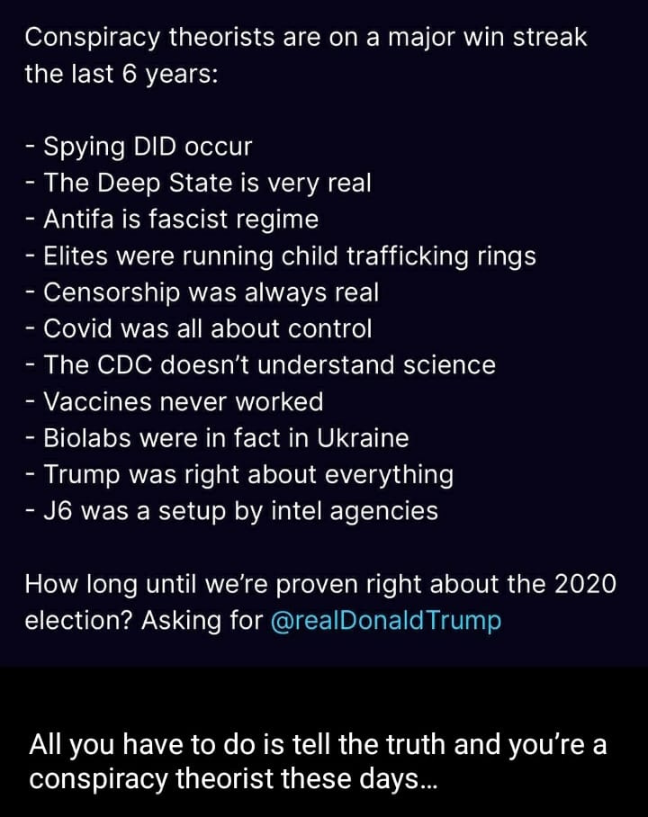 May be an image of text that says 'Conspiracy theorists are on a major win streak the last 6 years: -Spying DID occur -The Deep State is very real Antifa is fascist regime -Elites were running child trafficking rings -Censorship was always real -Covid was all about control -The CDC doesn't understand science -Vaccines never worked -Biolabs were in fact in Ukraine -Trump was right about everything -J6 was a setup by intel agencies How long until we're proven right about the 2020 election? Asking for @realDonaldTrump All you have to do is tell the truth and you're a conspiracy theorist these days...'