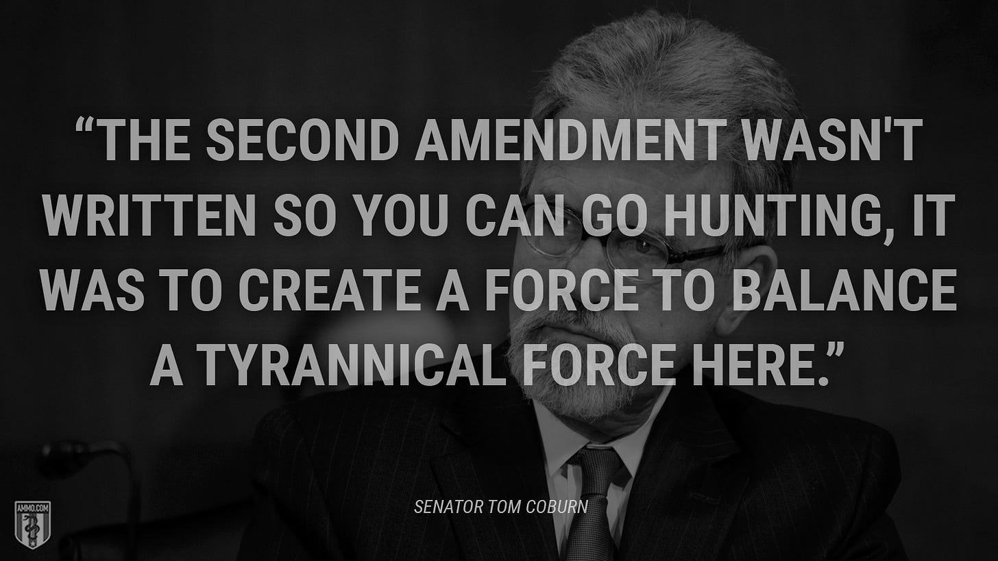“The Second Amendment wasn't written so you can go hunting, it was to create a force to balance a tyrannical force here.” - Tom Coburn