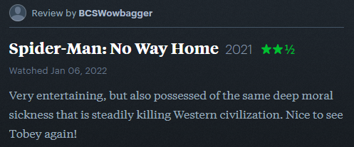 Spider-Man: No Way Home (2021). 2.5 stars. Very entertaining, but also possessed of the same deep moral sickness that is steadily killing Western civilization. Nice to see Tobey again!