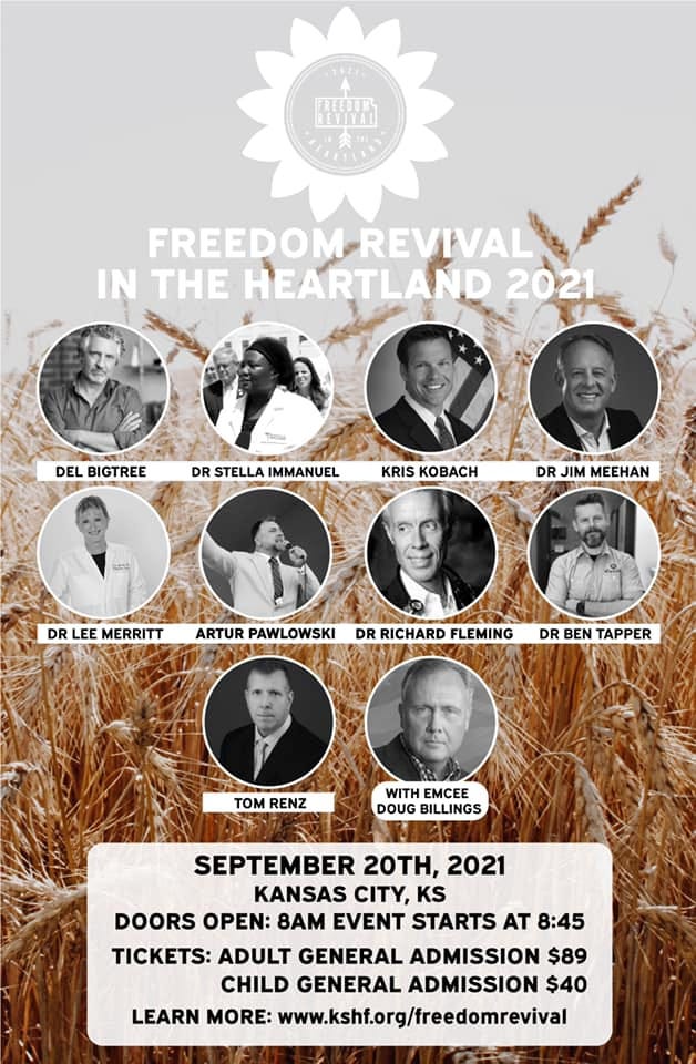 May be an image of 5 people and text that says '1 FREEDOM REVIVAL IN THE HEARTLAND 2021 DEL BIGTREE DR STELLA IMMANUEL KRIS KOBACH DR JIM MEEHAN DR EE MERRITT ARTUR PAWLOWSKI DR RICHARD FLEMING DR BEN TAPPER TOM RENZ WITH EMCEE DOUG BILLINGS SEPTEMBER 20TH, 2021 KANSAS CITY, KS DOORS OPEN: 8AM EVENT STARTS AT 8:45 TICKETS: ADULT GENERAL ADMISSION $89 CHILD GENERAL ADMISSION $40 LEARN MORE: www.kshf.org/freedomrevival'