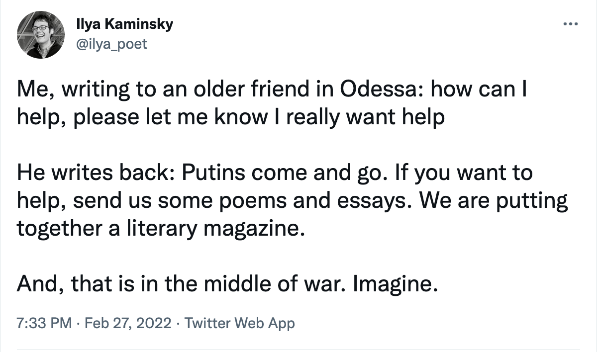 tweet from ilya_poet: Me, writing to an older friend in Odessa: How can I help, please let me know, I really want to help. He writes back: Putins come and go. If you want to help, send us some poems and essays. We are putting together a literary magazine. And, that is in the middle of war. Imagine.