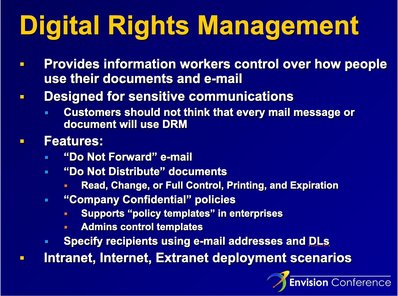 Digital Rights Management Provides information workers control over how people use their documents and e-mail Designed for sensitive communications Customers should not think that every mail message or document will use DRM Features: "Do Not Forward" e-mail "Do Not Distribute" documents Read, Change, or Full Control, Printing, and Expiration "Company Confidential" policies Supports "policy templates" in enterprises Admins control templates Specify recipients using e-mail addresses and DLs Intranet, Internet, Extranet deployment scenarios