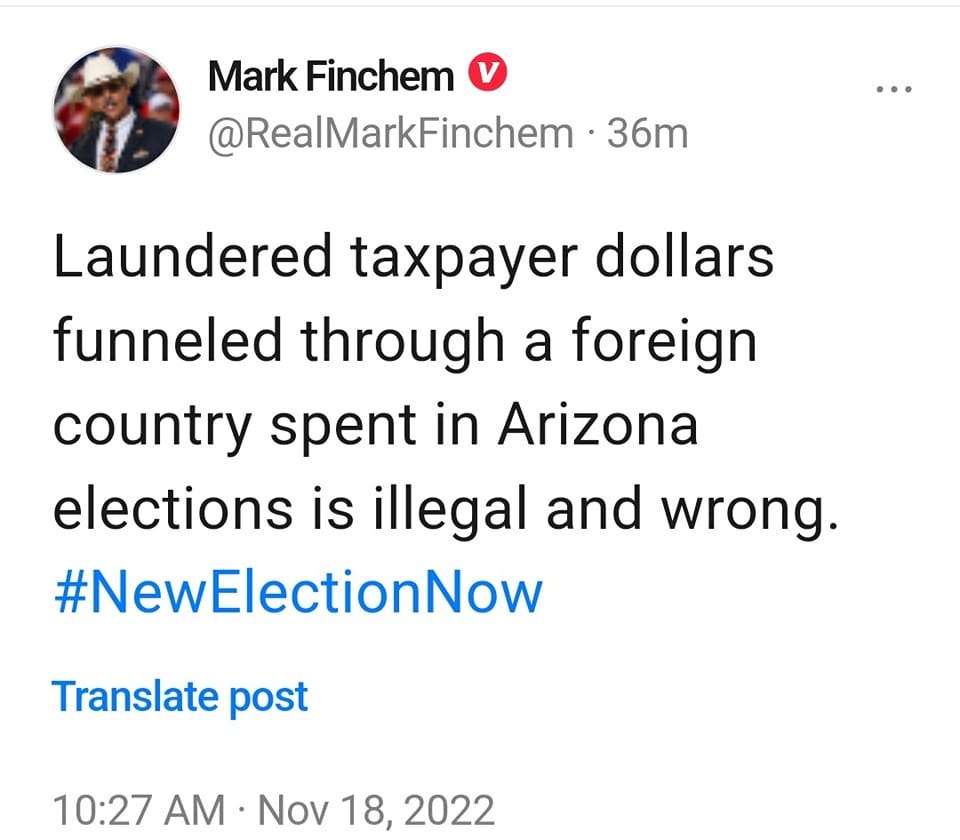 May be a Twitter screenshot of text that says 'Mark Finchem @RealMarkFinchem 36m Laundered taxpayer dollars funneled through a foreign country spent in Arizona elections is illegal and wrong. #NewElectionNow Translate post 10:27 AM Nov 18, 2022'