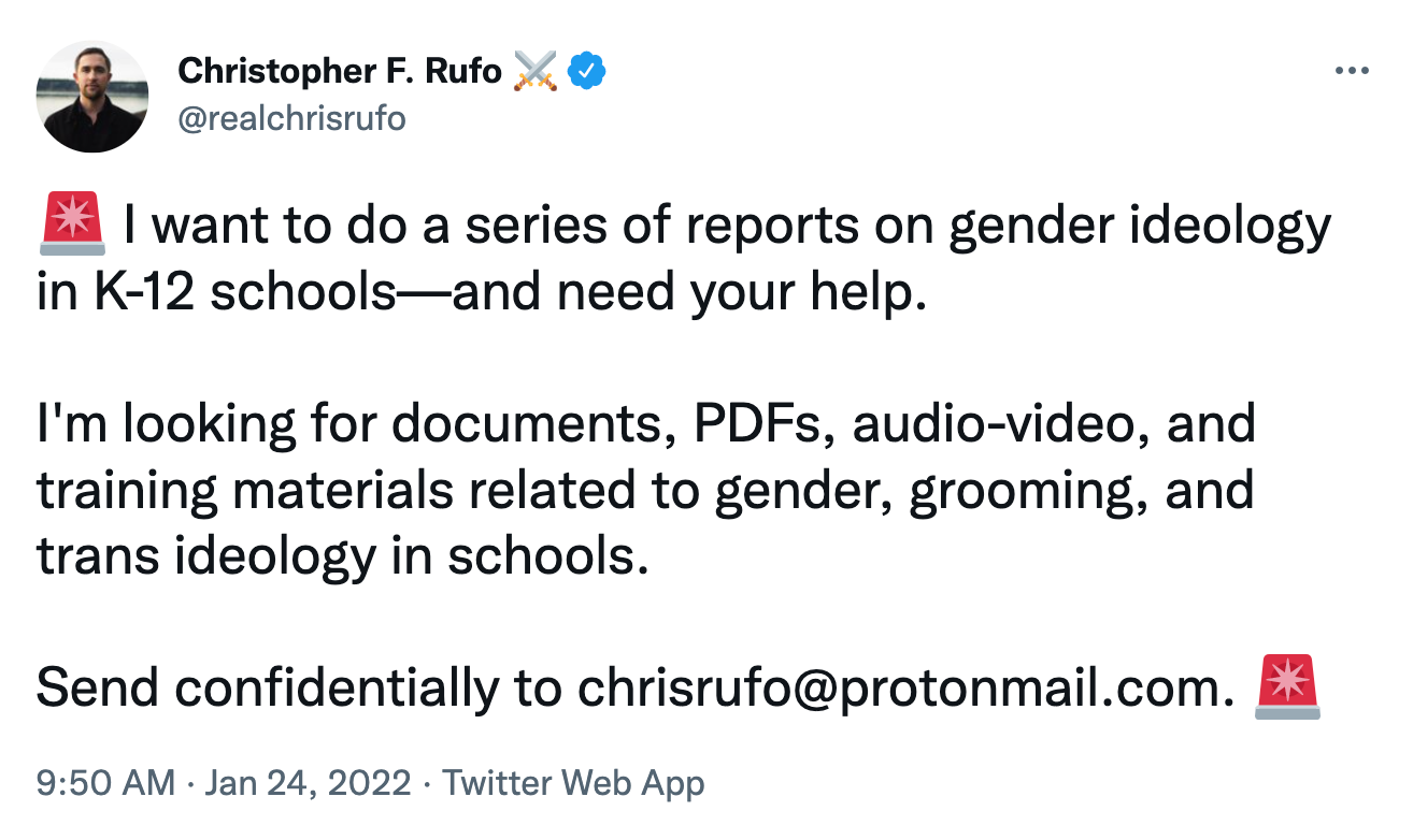 @realchrisrufo tweet:  I want to do a series of reports on gender ideology in K-12 schools—and need your help.  I'm looking for documents, PDFs, audio-video, and training materials related to gender, grooming, and trans ideology in schools.  Send confidentially to chrisrufo@protonmail.com.
