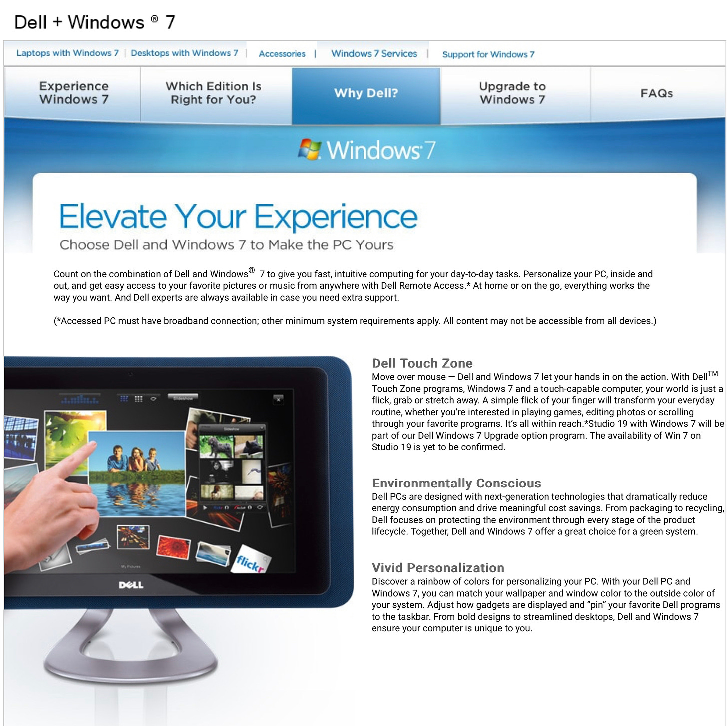 Elevate Your Experience Choose Dell and Windows 7 to Make the PC Yours Count on the combination of Dell and Windows® 7 to give you fast, intuitive computing for your day-to-day tasks. Personalize your PC, inside and out, and get easy access to your favorite pictures or music from anywhere with Dell Remote Access.* At home or on the go, everything works the way you want. And Dell experts are always available in case you need extra support. (*Accessed PC must have broadband connection; other minimum system requirements apply. All content may not be accessible from all devices.) Dell Touch Zone Move over mouse - Dell and Windows 7 let vour hands in on the action. With Dell™M Touch Zone programs, Windows 7 and a touch-capable computer, your world is just a flick, grab or stretch away. A simple flick of your finger will transform your everyday routine, whether you're interested in playing games, editing photos or scrolling through your favorite programs. It's all within reach.*Studio 19 with Windows 7 will be part of our Dell Windows 7 Upgrade option program. The availability of Win 7 on Studio 19 is yet to be confirmed Environmentally Conscious Dell PCs are designed with next-generation technologies that dramatically reduce energy consumption and drive meaningful cost savings. From packaging to recycling, Dell focuses on protecting the environment through every stage of the product lifecycle. Together, Dell and Windows 7 offer a great choice for a green system. flicks DOLL Vivid Personalization Discover a rainbow of colors for personalizing your PC. With your Dell PC and Windows 7, you can match your wallpaper and window color to the outside color of your system. Adjust how gadgets are displayed and "pin" your favorite Dell programs to the taskbar. From bold designs to streamlined desktops, Dell and Windows 7 ensure your computer is unique to you.