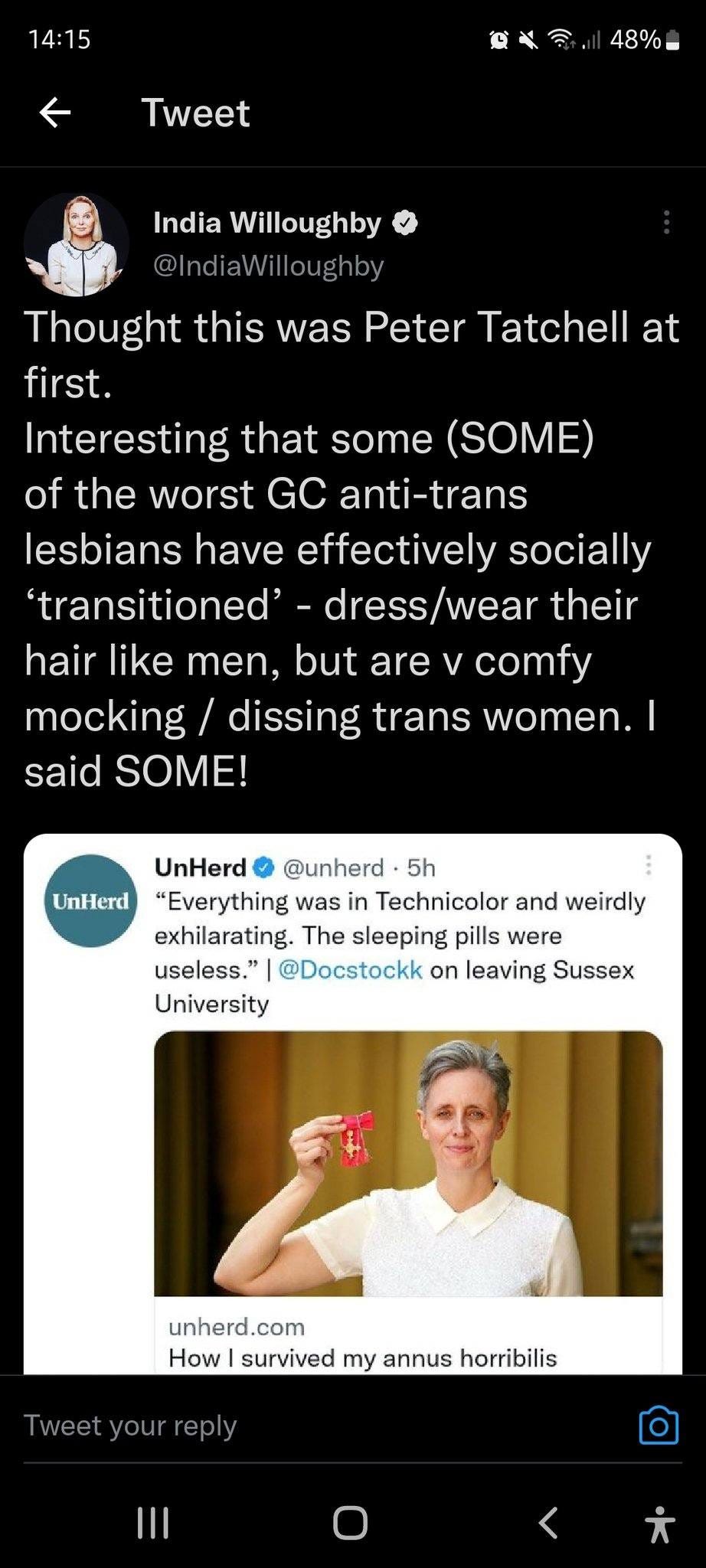 May be a Twitter screenshot of 2 people and text that says '14:15 ← 48% Tweet India Willoughby @IndiaW Thought this was Peter Tatchell at first. Interesting that some (SOME) of the worst GC anti-trans lesbians have effectively socially 'transitioned' dress/wear their hair like men, but are V comfy mocking dissing trans women.| said SOME! UnHerd @unherd 5h UnHerd "Everything was Technicolor and weirdly exhilarating. The sleeping pills were useless." @Docstockk on leaving Sussex University unherd.com com How survived my annus horribilis Tweet your reply'