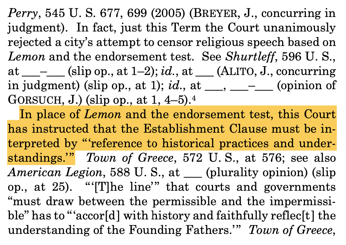 "Perry, 545 U. S. 677, 699 (2005) (BREYER, J., concurring in judgment). In fact, just this Term the Court unanimously rejected a city’s attempt to censor religious speech based on Lemon and the endorsement test. See Shurtleff, 596 U. S., at ___–___ (slip op., at 1–2); id., at ___ (ALITO, J., concurring in judgment) (slip op., at 1); id., at ___, ___–___ (opinion of GORSUCH, J.) (slip op., at 1, 4–5).4 In place of Lemon and the endorsement test, this Court has instructed that the Establishment Clause must be in- terpreted by “‘reference to historical practices and under- standings.’ ” Town of Greece, 572 U. S., at 576; see also American Legion, 588 U. S., at ___ (plurality opinion) (slip op., at 25). “ ‘[T]he line’ ” that courts and governments “must draw between the permissible and the impermissi- ble” has to “ ‘accor[d ] with history and faithfully reflec[t ] the understanding of the Founding Fathers.’” Town of Greece,"