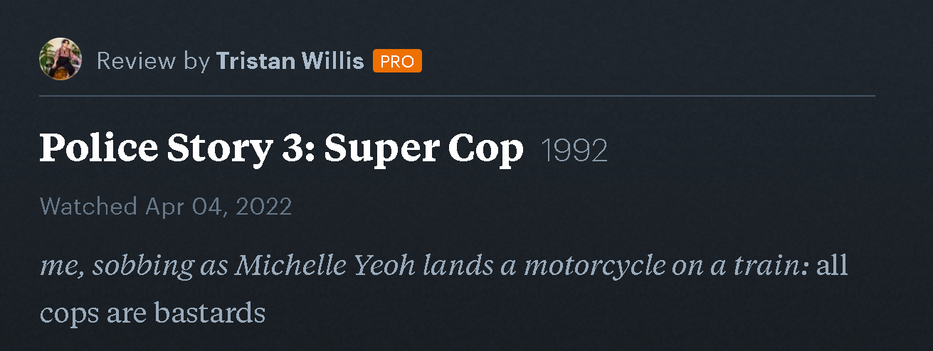 Review by Tristan Willis on Letterboxd for Police Story 3: Super Cop. "me, sobbing as Michelle Yeoh lands a motorcycle on a train: all cops are bastards"