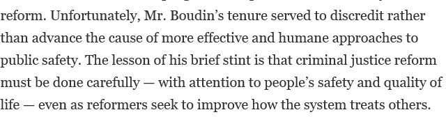 Unfortunately, Mr. Boudin’s tenure served to discredit rather than advance the cause of more effective and humane approaches to public safety. The lesson of his brief stint is that criminal justice reform must be done carefully — with attention to people’s safety and quality of life — even as reformers seek to improve how the system treats others.