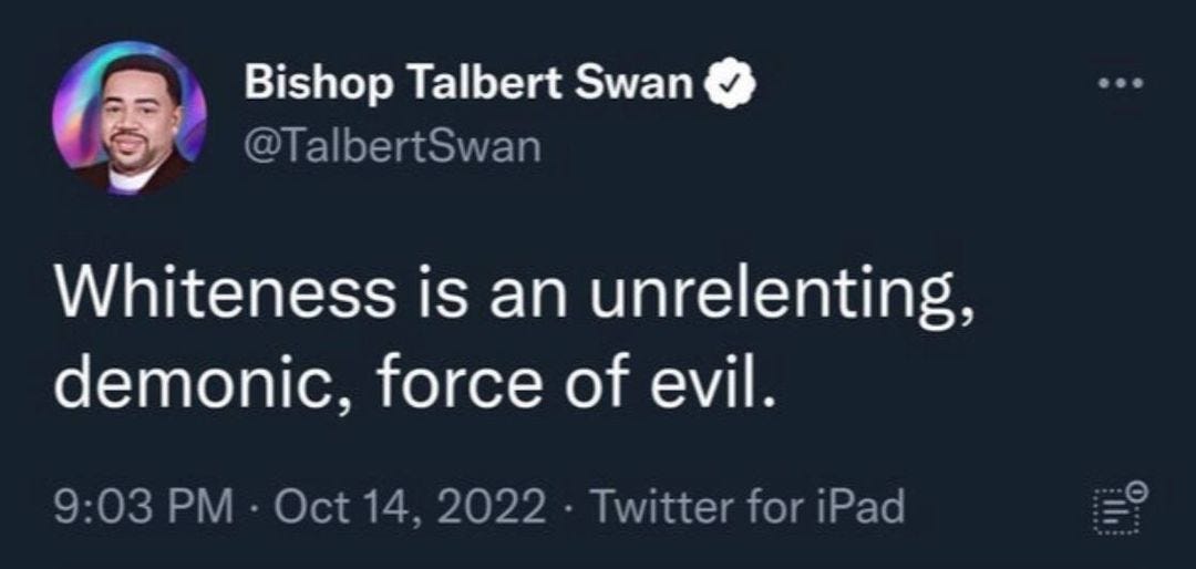 May be a Twitter screenshot of 1 person and text that says 'Bishop Talbert Swan @TalbertSwan Whiteness is an unrelenting, demonic, force of evil. 9:03 PM. Oct14 Oct 2022 Twitter for iPad'