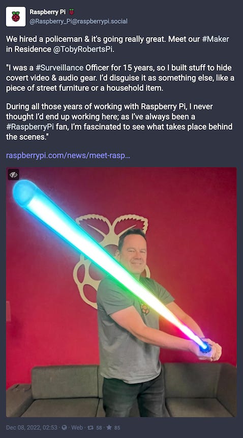 A Mastodon post from Raspberry Pi that reads: “We hired a policeman & it's going really great. Meet our #Maker in Residence @TobyRobertsPi. ‘I was a #Surveillance Officer for 15 years, so I built stuff to hide covert video & audio gear. I’d disguise it as something else, like a piece of street furniture or a household item. During all those years of working with Raspberry Pi, I never thought I’d end up working here; as I’ve always been a #RaspberryPi fan, I’m fascinated to see what takes place behind the scenes.’”