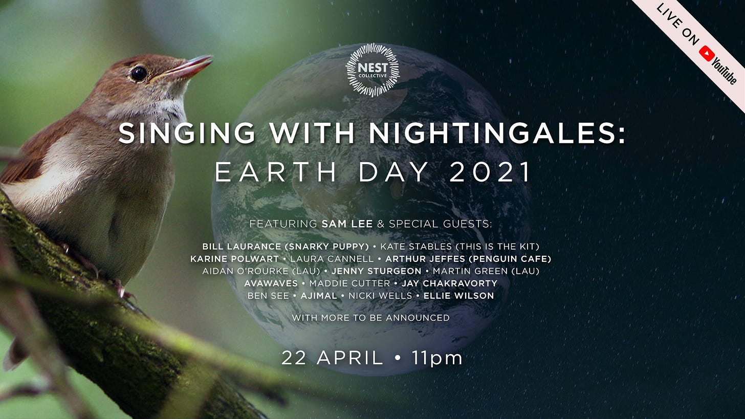 May be an image of text that says "NEST LIVE ON YouTube SINGING WITH NIGHTINGALES: EARTH DAY 2021 FEATURI NG SAM LEE SPECIAL GUESTS: BILL LAURANCE (SNARKY PUPPY) KATE STABLES (THI ISTHE KIT) KARINE POLWART CANNELL ARTHUR JEFFES (PENGUIN CAFE) AIDAN Û'ROURKE LAU) JENNY STURGEON MARTI AU) AVAWAVES MADDIE CUTTER JAY CHAKRAVORTY BEN SEE AJIMAL NICKI WELLS ELLIE WILSON WITH MORE TO BE 22 APRIL ·11pm"