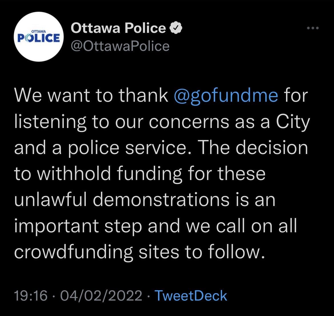 Ottawa Police 
OTTAWA 
POLICE 
@OttawaPolice 
@gofundme for 
We want to thank 
listening to our concerns as a City 
and a police service. The decision 
to withhold funding for these 
unlawful demonstrations is an 
important step and we call on all 
crowdfunding sites to follow. 
19:16 • 04/02/2022 • TweetDeck 