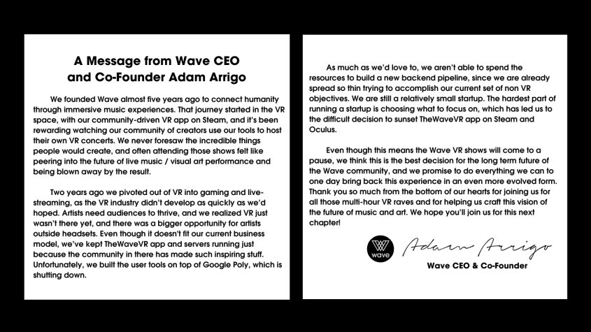 We founded Wave almost five years ago to connect humanity through immersive music experiences. That journey started in the VR space, with our community-driven VR app on Steam, and it’s been rewarding watching our community of creators use our tools to host their own VR concerts. We never foresaw the incredible things people would create, and often attending those shows felt like peering into the future of live music / visual art performance and being blown away by the result.

Two years ago we pivoted out of VR into gaming and live-streaming, as the VR industry didn’t develop as quickly as we’d hoped. Artists need audiences to thrive, and we realized VR just wasn’t there yet, and there was a bigger opportunity for artists outside headsets. Even though ti doesn’t fit our current business model, we’ve kept TheWaveVR app and servers running just because the community in there has made such inspiring stuff. Unfortunately we built the user tools on top of Google Poly, which is shutting down.

As much as we’d love to, we aren’t able to spend the resources to build a new backend pipeline, since we are already spread so thin trying to accomplish our current set of non VR objectives. We are still a relatively small startup. The hardest part of running a startup is choosing what to focus on, which has led us to the difficult decision to sunset TheWaveVR app on Steam and Oculus.

Even though this means the Wave VR shows will come to a pause, we think this is the best decision for the long term future of the Wave community, and we promise to do everything we can to one day bring back this experience in an even more evolved form. Thank you so much from the bottom of our hearts for joining us for all those multi-hour VR raves and for helping us craft this vision of the future of music and art. We hope you’ll join us for this next chapter.