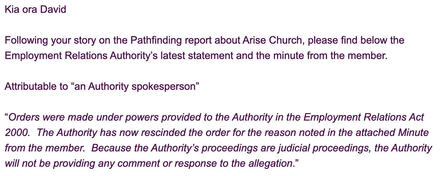 "Kia ora David     Following your story on the Pathfinding report about Arise Church, please find below the Employment Relations Authority’s latest statement and the minute from the member.       Attributable to “an Authority spokesperson”       “Orders were made under powers provided to the Authority in the Employment Relations Act 2000.  The Authority has now rescinded the order for the reason noted in the attached Minute from the member.  Because the Authority’s proceedings are judicial proceedings, the Authority will not be providing any comment or response to the allegation.”