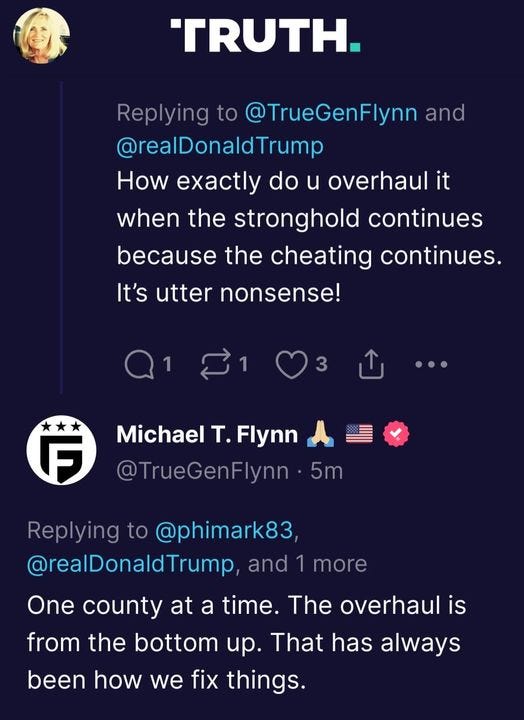 May be a Twitter screenshot of 1 person and text that says 'TRUTH. Replying to @TrueGenFlynn and @realDonaldTrump How exactly do u overhaul it when the stronghold continues because the cheating continues. It's utter nonsense! 3 F Michael T. Flynn @TrueGenFlynn 5m Replying to @phimark83 @realDonaldTrump and more One county at a time. The overhaul is from the bottom up. That has always been how we fix things.'
