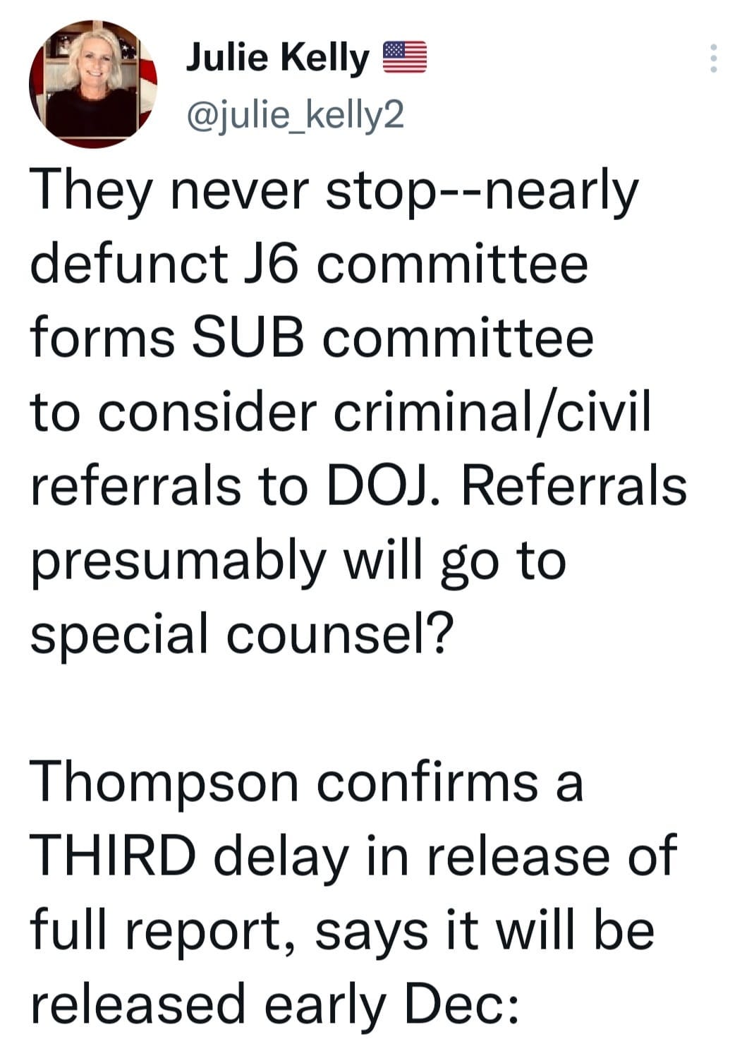 May be an image of 1 person and text that says 'Julie Kelly @julie_kelly2 They never stop--nearly defunct J6 committee forms SUB committee to consider criminal/civil /civil referrals to DOJ. Referrals presumably will go to special counsel? Thompson confirms a THIRD delay in release of full report, says it will be released early Dec:'