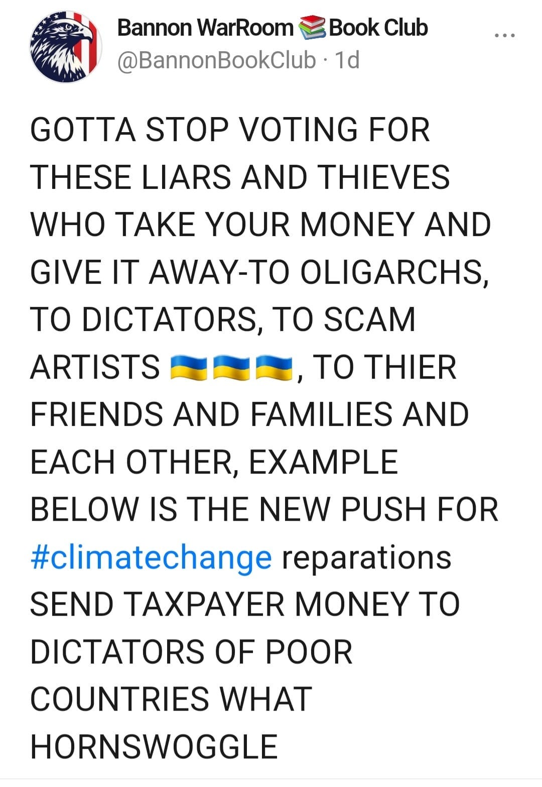 May be an image of text that says 'Bannon WarRoom Book Club @BannonBookClub 1d GOTTA STOP VOTING FOR THESE LIARS AND THIEVES WHO TAKE YOUR MONEY AND GIVE IT AWAY-TO OLIGARCHS ΤΟ DICTATORS, TO SCAM ARTISTS ΤΟ THIER FRIENDS AND FAMILIES AND EACH OTHER, EXAMPLE BELOW IS THE NEW PUSH FOR #climatechange reparations SEND TAXPAYER MONEY ΤΟ DICTATORS OF POOR COUNTRIES WHAT HORNSWOGGLE'