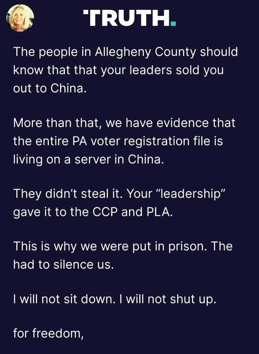 May be an image of 1 person and text that says 'TRUTH. The people in Allegheny County should know that that your leaders sold you out to China. More than that, we have evidence that the entire PA voter registration file is living on a server in China. They didn't stea it. Your "leadership" gave it to the CCP and PLA. This is why we were put in prison. The had to silence us. will not sit down. I will not shut up. for freedom,'