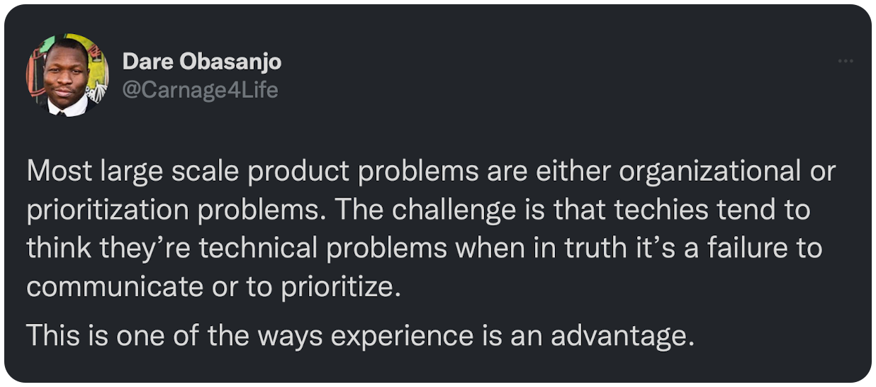 Most large scale product problems are either organizational or prioritization problems. The challenge is that techies tend to think they’re technical problems when in truth it’s a failure to communicate or to prioritize. This is one of the ways experience is an advantage.