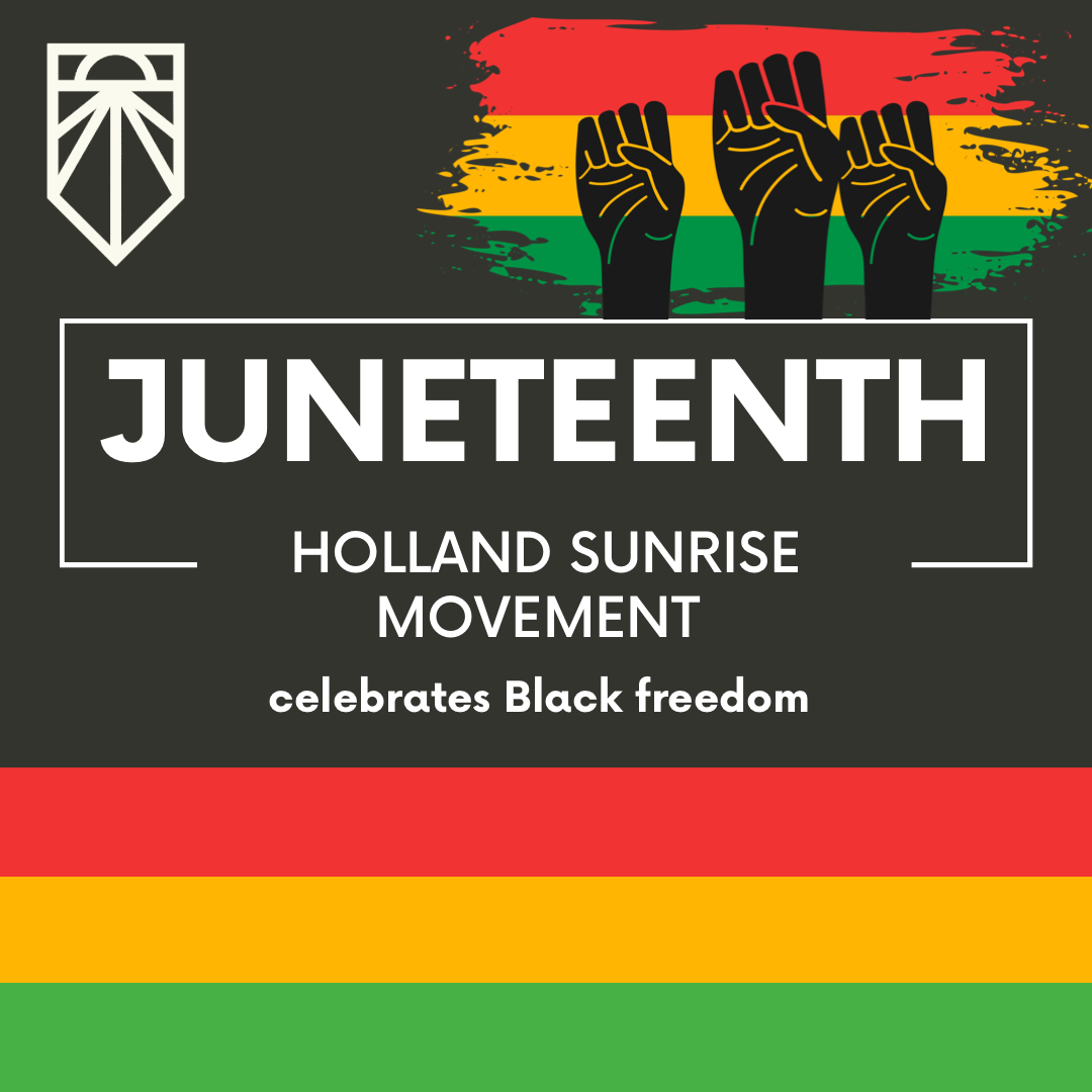[ID: large white text in top center reads “Juneteenth” and “Holland Sunrise Movement celebrates Black freedom”. White Sunrise Movement logo in top left and Juneteenth flags with three Black Power fists in top right. Red, yellow, green stripes near bottom.]