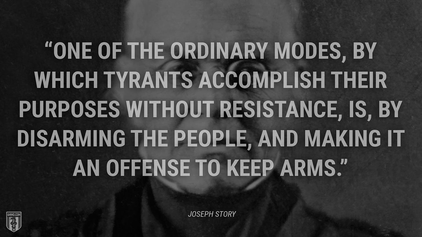 “One of the ordinary modes, by which tyrants accomplish their purposes without resistance, is, by disarming the people, and making it an offense to keep arms.” - Joseph Story