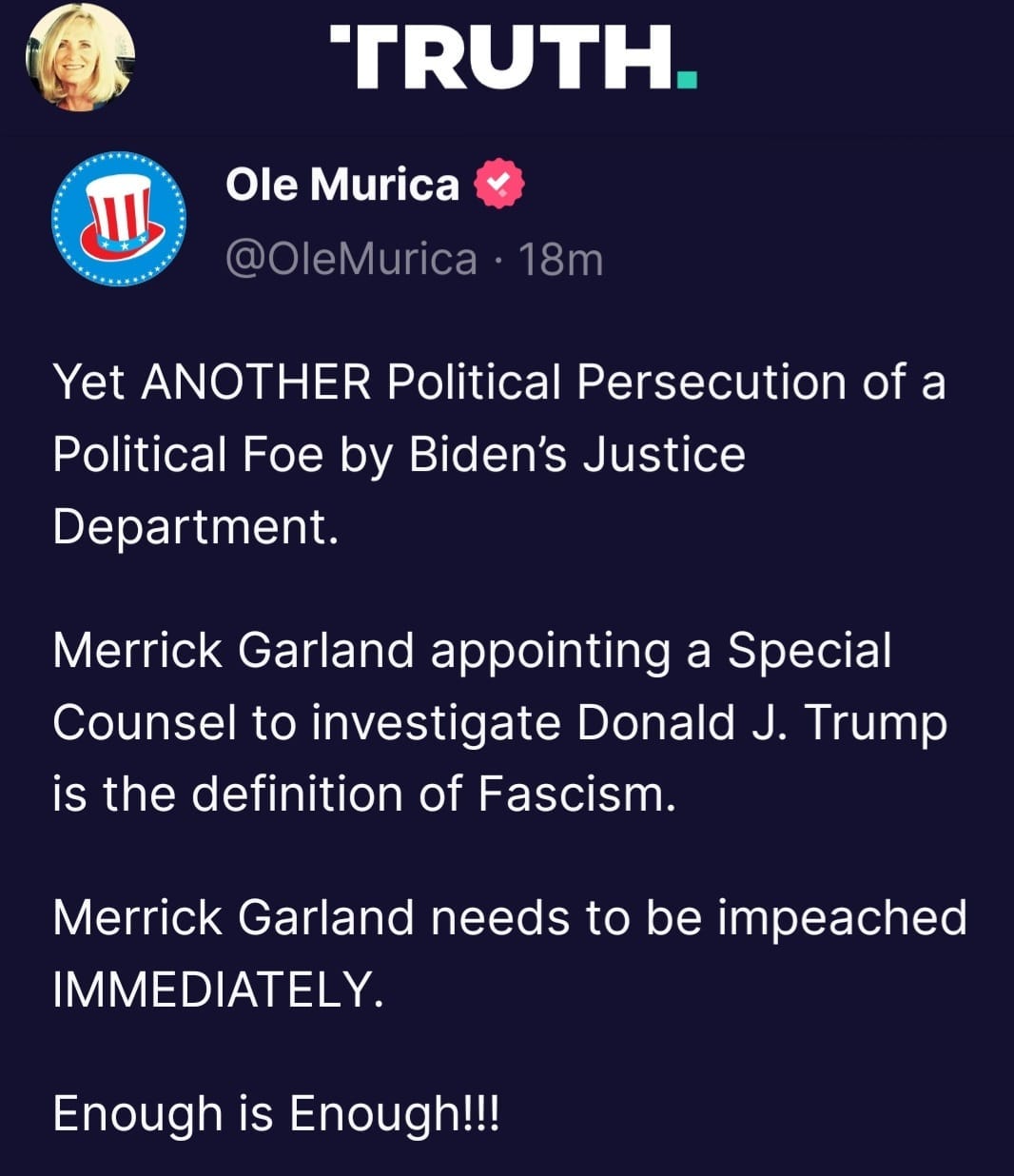 May be a Twitter screenshot of ‎1 person and ‎text that says '‎TRUTH. لا Ole Murica @OleMurica 18m Yet ANOTHER Political Persecution of a Political Foe by Biden's Justice Department. Merrick Garland appointing a Sp”cial Counsel to investigate Donald J. Trump is the definition of Fascism. Merrick Garland needs to be impeached IMMEDIATELY. Enough is Enough!!!‎'‎‎