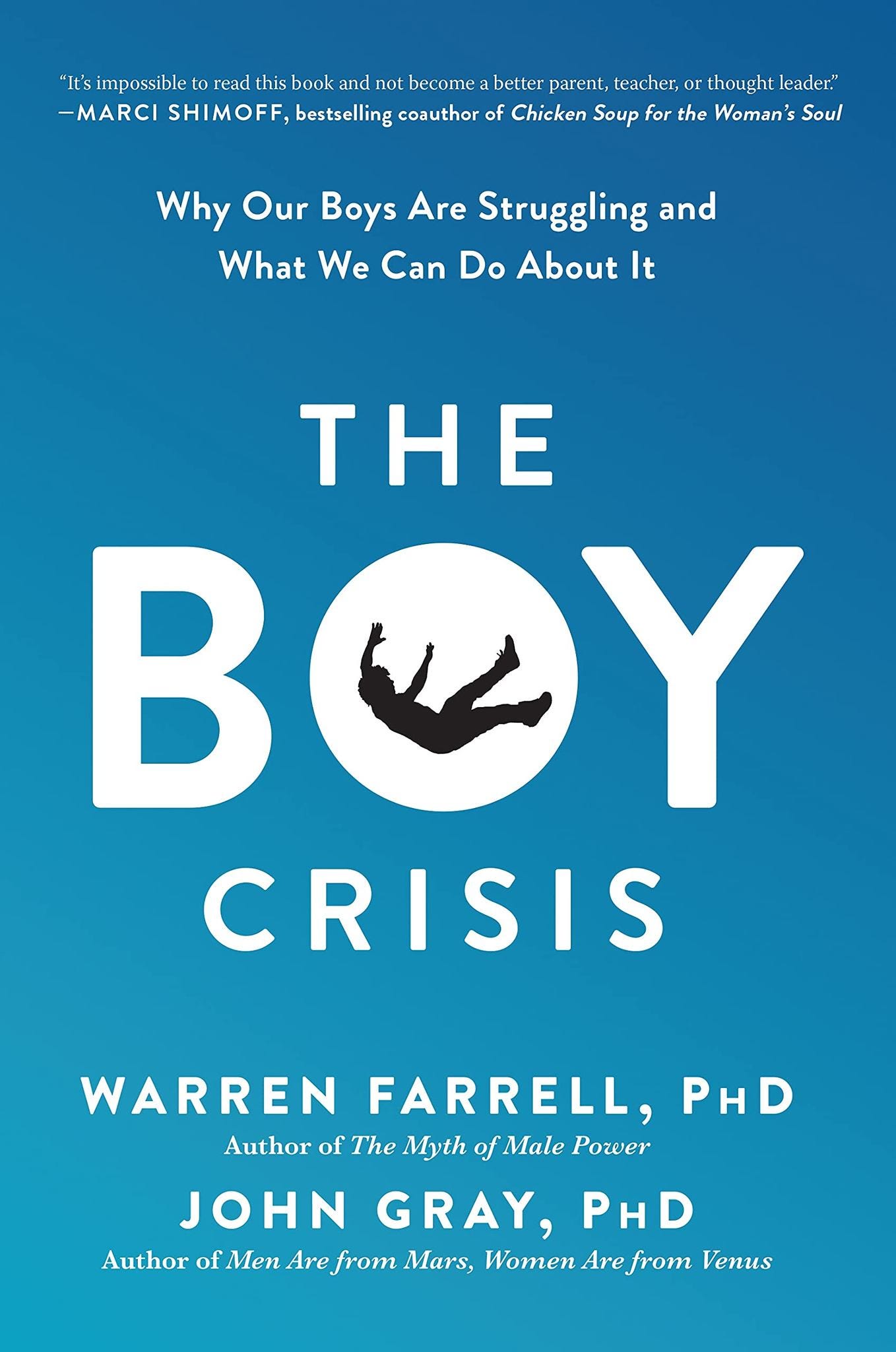 May be an image of text that says '"It's impossible to read this book and not become abetter parent, teacher, thought leader." -MARCI SHIMOFF, bestselling coauthor of Chicken Soup for the Woman's Soul Why Our Boys Are Struggling and What We Can Do About It THE BOY CRISIS WARREN FARRELL, PHD Author of The Myth Male Power JOHN GRAY, PHD Author of Men Are from Mars, Women Are from Venus'