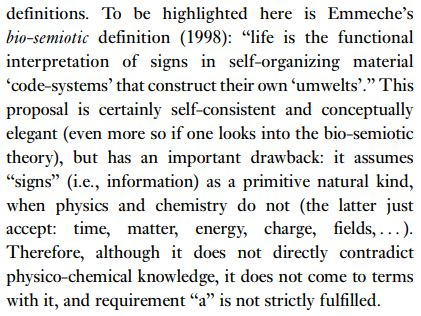 To be highlighted here is Emmeche’s bio-semiotic definition (1998): “life is the functional interpretation of signs in self-organizing material ‘code-systems’ that construct their own ‘umwelts’.” This proposal is certainly self-consistent and conceptually elegant (even more so if one looks into the bio-semiotic theory), but has an important drawback: it assumes “signs” (i.e., information) as a primitive natural kind, when physics and chemistry do not (the latter just accept: time, matter, energy, charge, fields, . . . ). Therefore, although it does not directly contradict physico-chemical knowledge, it does not come to terms with it, and requirement “a” is not strictly fulfilled.