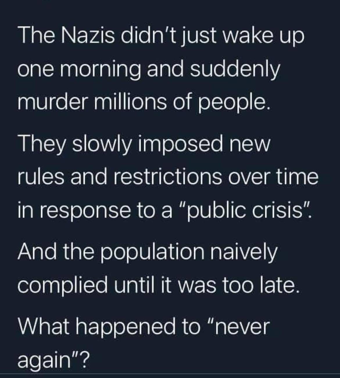 May be an image of one or more people and text that says "The Nazis didn't just wake up one morning and suddenly murder millions of people. They slowly imposed new rules and restrictions over time in response to a "public crisis". And the population naively complied until it was too late. What happened to "never again"?"