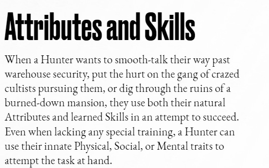 Attributes and SkillsWhen a Hunter wants to smooth-talk their way past warehouse security, put the hurt on the gang of crazed cultists pursuing them, or dig through the ruins of a burned-down mansion, they use both their natural Attributes and learned Skills in an attempt to succeed. Even when lacking any special training, a Hunter can use their innate Physical, Social, or Mental traits to attempt the task at hand