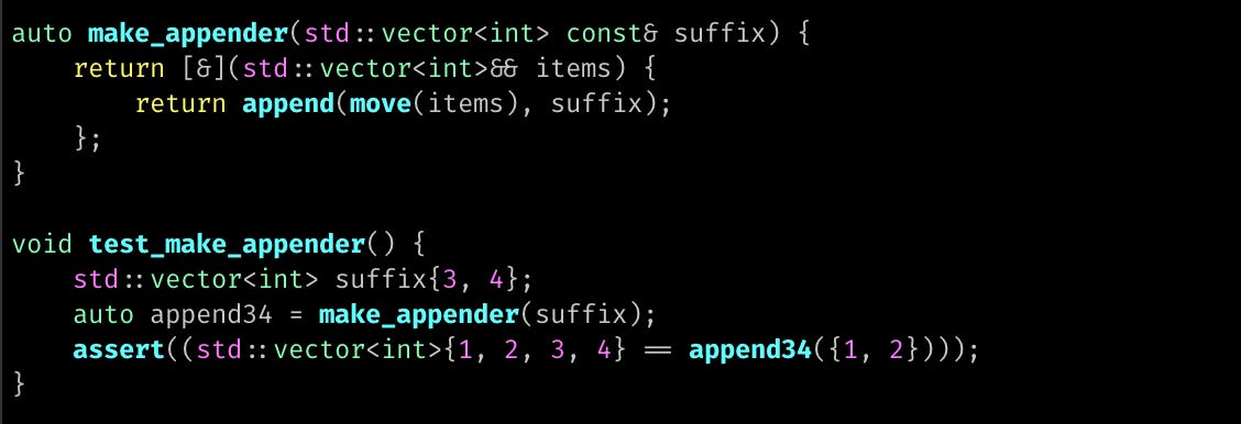 auto make_appender(std::vector<int> const& suffix) {     return [&](std::vector<int>&& items) {         return append(move(items), suffix);     }; }  void test_make_appender() {     std::vector<int> suffix{3, 4};     auto append34 = make_appender(suffix);     assert((std::vector<int>{1, 2, 3, 4} == append34({1, 2}))); }